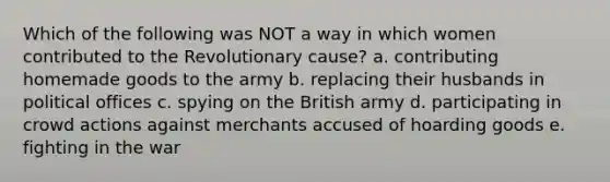 Which of the following was NOT a way in which women contributed to the Revolutionary cause? a. contributing homemade goods to the army b. replacing their husbands in political offices c. spying on the British army d. participating in crowd actions against merchants accused of hoarding goods e. fighting in the war