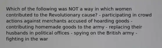 Which of the following was NOT a way in which women contributed to the Revolutionary cause? - participating in crowd actions against merchants accused of hoarding goods - contributing homemade goods to the army - replacing their husbands in political offices - spying on the British army - fighting in the war