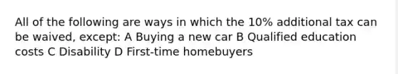 All of the following are ways in which the 10% additional tax can be waived, except: A Buying a new car B Qualified education costs C Disability D First-time homebuyers