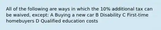 All of the following are ways in which the 10% additional tax can be waived, except: A Buying a new car B Disability C First-time homebuyers D Qualified education costs