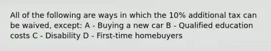 All of the following are ways in which the 10% additional tax can be waived, except: A - Buying a new car B - Qualified education costs C - Disability D - First-time homebuyers