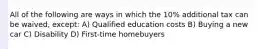 All of the following are ways in which the 10% additional tax can be waived, except: A) Qualified education costs B) Buying a new car C) Disability D) First-time homebuyers