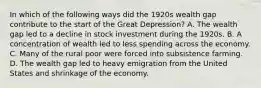 In which of the following ways did the 1920s wealth gap contribute to the start of the Great Depression? A. The wealth gap led to a decline in stock investment during the 1920s. B. A concentration of wealth led to less spending across the economy. C. Many of the rural poor were forced into subsistence farming. D. The wealth gap led to heavy emigration from the United States and shrinkage of the economy.