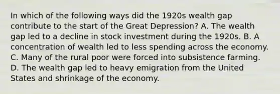 In which of the following ways did the 1920s wealth gap contribute to the start of the Great Depression? A. The wealth gap led to a decline in stock investment during the 1920s. B. A concentration of wealth led to less spending across the economy. C. Many of the rural poor were forced into subsistence farming. D. The wealth gap led to heavy emigration from the United States and shrinkage of the economy.