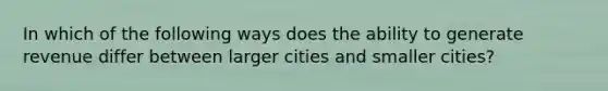 In which of the following ways does the ability to generate revenue differ between larger cities and smaller cities?