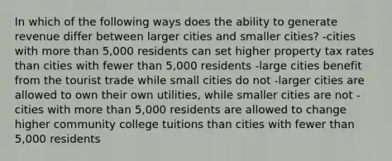 In which of the following ways does the ability to generate revenue differ between larger cities and smaller cities? -cities with more than 5,000 residents can set higher property tax rates than cities with fewer than 5,000 residents -large cities benefit from the tourist trade while small cities do not -larger cities are allowed to own their own utilities, while smaller cities are not -cities with more than 5,000 residents are allowed to change higher community college tuitions than cities with fewer than 5,000 residents