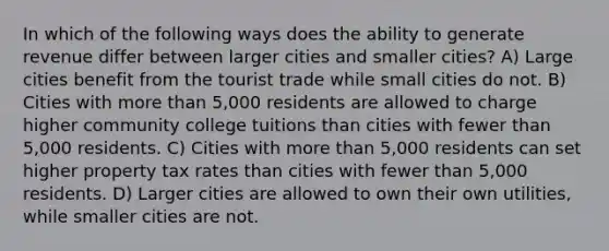 In which of the following ways does the ability to generate revenue differ between larger cities and smaller cities? A) Large cities benefit from the tourist trade while small cities do not. B) Cities with more than 5,000 residents are allowed to charge higher community college tuitions than cities with fewer than 5,000 residents. C) Cities with more than 5,000 residents can set higher property tax rates than cities with fewer than 5,000 residents. D) Larger cities are allowed to own their own utilities, while smaller cities are not.