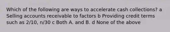 Which of the following are ways to accelerate cash collections? a Selling accounts receivable to factors b Providing credit terms such as 2/10, n/30 c Both A. and B. d None of the above