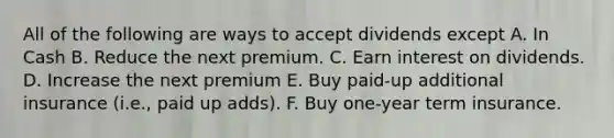 All of the following are ways to accept dividends except A. In Cash B. Reduce the next premium. C. Earn interest on dividends. D. Increase the next premium E. Buy paid-up additional insurance (i.e., paid up adds). F. Buy one-year term insurance.