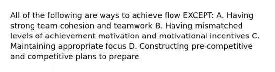 All of the following are ways to achieve flow EXCEPT: A. Having strong team cohesion and teamwork B. Having mismatched levels of achievement motivation and motivational incentives C. Maintaining appropriate focus D. Constructing pre-competitive and competitive plans to prepare