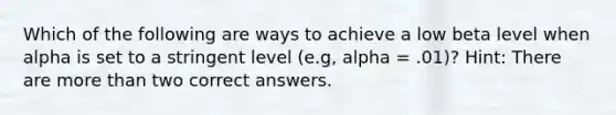 Which of the following are ways to achieve a low beta level when alpha is set to a stringent level (e.g, alpha = .01)? Hint: There are <a href='https://www.questionai.com/knowledge/keWHlEPx42-more-than' class='anchor-knowledge'>more than</a> two correct answers.