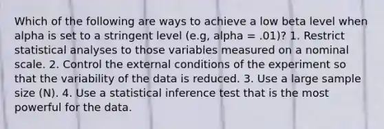 Which of the following are ways to achieve a low beta level when alpha is set to a stringent level (e.g, alpha = .01)? 1. Restrict statistical analyses to those variables measured on a nominal scale. 2. Control the external conditions of the experiment so that the variability of the data is reduced. 3. Use a large sample size (N). 4. Use a statistical inference test that is the most powerful for the data.