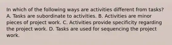 In which of the following ways are activities different from tasks? A. Tasks are subordinate to activities. B. Activities are minor pieces of project work. C. Activities provide specificity regarding the project work. D. Tasks are used for sequencing the project work.