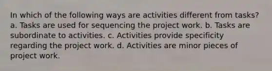 In which of the following ways are activities different from tasks? a. Tasks are used for sequencing the project work. b. Tasks are subordinate to activities. c. Activities provide specificity regarding the project work. d. Activities are minor pieces of project work.