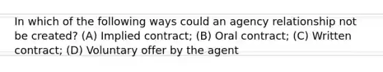 In which of the following ways could an agency relationship not be created? (A) Implied contract; (B) Oral contract; (C) Written contract; (D) Voluntary offer by the agent