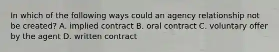 In which of the following ways could an agency relationship not be created? A. implied contract B. oral contract C. voluntary offer by the agent D. written contract