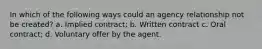 In which of the following ways could an agency relationship not be created? a. Implied contract; b. Written contract c. Oral contract; d. Voluntary offer by the agent.