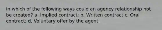 In which of the following ways could an agency relationship not be created? a. Implied contract; b. Written contract c. Oral contract; d. Voluntary offer by the agent.