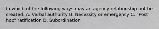 In which of the following ways may an agency relationship not be created: A. Verbal authority B. Necessity or emergency C. "Post hoc" ratification D. Subordination