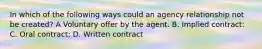 In which of the following ways could an agency relationship not be created? A Voluntary offer by the agent. B. Implied contract: C. Oral contract; D. Written contract