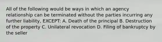 All of the following would be ways in which an agency relationship can be terminated without the parties incurring any further liability, EXCEPT: A. Death of the principal B. Destruction of the property C. Unilateral revocation D. Filing of bankruptcy by the seller