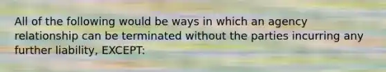 All of the following would be ways in which an agency relationship can be terminated without the parties incurring any further liability, EXCEPT: