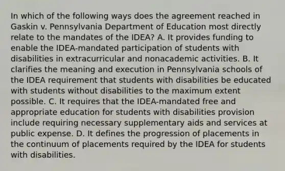 In which of the following ways does the agreement reached in Gaskin v. Pennsylvania Department of Education most directly relate to the mandates of the IDEA? A. It provides funding to enable the IDEA-mandated participation of students with disabilities in extracurricular and nonacademic activities. B. It clarifies the meaning and execution in Pennsylvania schools of the IDEA requirement that students with disabilities be educated with students without disabilities to the maximum extent possible. C. It requires that the IDEA-mandated free and appropriate education for students with disabilities provision include requiring necessary supplementary aids and services at public expense. D. It defines the progression of placements in the continuum of placements required by the IDEA for students with disabilities.