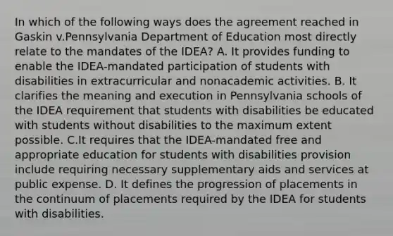 In which of the following ways does the agreement reached in Gaskin v.Pennsylvania Department of Education most directly relate to the mandates of the IDEA? A. It provides funding to enable the IDEA-mandated participation of students with disabilities in extracurricular and nonacademic activities. B. It clarifies the meaning and execution in Pennsylvania schools of the IDEA requirement that students with disabilities be educated with students without disabilities to the maximum extent possible. C.It requires that the IDEA-mandated free and appropriate education for students with disabilities provision include requiring necessary supplementary aids and services at public expense. D. It defines the progression of placements in the continuum of placements required by the IDEA for students with disabilities.