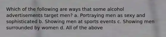 Which of the following are ways that some alcohol advertisements target men? a. Portraying men as sexy and sophisticated b. Showing men at sports events c. Showing men surrounded by women d. All of the above