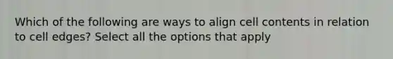 Which of the following are ways to align cell contents in relation to cell edges? Select all the options that apply