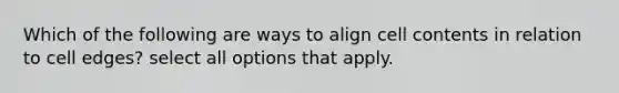 Which of the following are ways to align cell contents in relation to cell edges? select all options that apply.