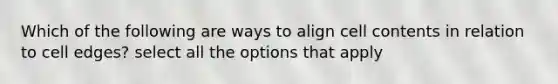 Which of the following are ways to align cell contents in relation to cell edges? select all the options that apply