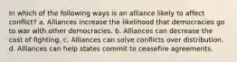 In which of the following ways is an alliance likely to affect conflict? a. Alliances increase the likelihood that democracies go to war with other democracies. b. Alliances can decrease the cost of fighting. c. Alliances can solve conflicts over distribution. d. Alliances can help states commit to ceasefire agreements.