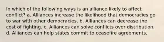 In which of the following ways is an alliance likely to affect conflict? a. Alliances increase the likelihood that democracies go to war with other democracies. b. Alliances can decrease the cost of fighting. c. Alliances can solve conflicts over distribution. d. Alliances can help states commit to ceasefire agreements.