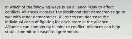 In which of the following ways is an alliance likely to affect conflict? Alliances increase the likelihood that democracies go to war with other democracies. Alliances can decrease the individual costs of fighting for each state in the alliance. Alliances can completely eliminate conflict. Alliances can help states commit to ceasefire agreements.