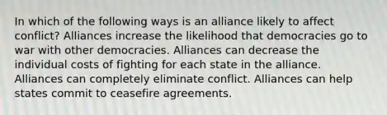 In which of the following ways is an alliance likely to affect conflict? Alliances increase the likelihood that democracies go to war with other democracies. Alliances can decrease the individual costs of fighting for each state in the alliance. Alliances can completely eliminate conflict. Alliances can help states commit to ceasefire agreements.