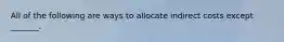 All of the following are ways to allocate indirect costs except​ _______.