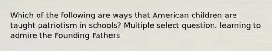 Which of the following are ways that American children are taught patriotism in schools? Multiple select question. learning to admire the Founding Fathers