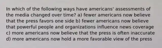 In which of the following ways have americans' assessments of the media changed over time? a) fewer americans now believe that the press favors one side b) fewer americans now believe that powerful people and organizations influence news coverage c) more americans now believe that the press is often inaccurate d) more americans now hold a more favorable view of the press