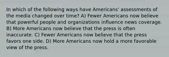 In which of the following ways have Americans' assessments of the media changed over time? A) Fewer Americans now believe that powerful people and organizations influence news coverage. B) More Americans now believe that the press is often inaccurate. C) Fewer Americans now believe that the press favors one side. D) More Americans now hold a more favorable view of the press.