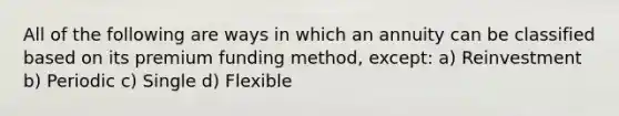 All of the following are ways in which an annuity can be classified based on its premium funding method, except: a) Reinvestment b) Periodic c) Single d) Flexible