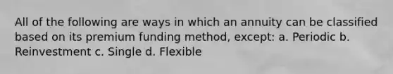 All of the following are ways in which an annuity can be classified based on its premium funding method, except: a. Periodic b. Reinvestment c. Single d. Flexible