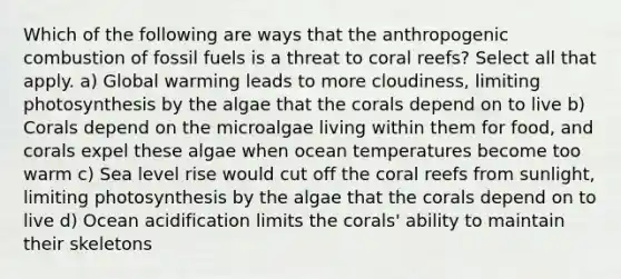 Which of the following are ways that the anthropogenic combustion of fossil fuels is a threat to coral reefs? Select all that apply. a) Global warming leads to more cloudiness, limiting photosynthesis by the algae that the corals depend on to live b) Corals depend on the microalgae living within them for food, and corals expel these algae when ocean temperatures become too warm c) Sea level rise would cut off the coral reefs from sunlight, limiting photosynthesis by the algae that the corals depend on to live d) Ocean acidification limits the corals' ability to maintain their skeletons