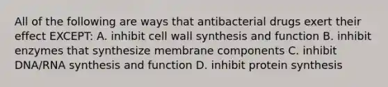 All of the following are ways that antibacterial drugs exert their effect EXCEPT: A. inhibit cell wall synthesis and function B. inhibit enzymes that synthesize membrane components C. inhibit DNA/RNA synthesis and function D. inhibit protein synthesis