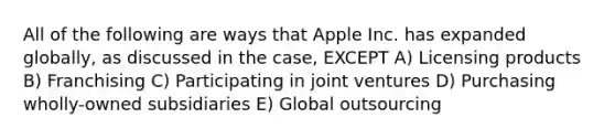 All of the following are ways that Apple Inc. has expanded globally, as discussed in the case, EXCEPT A) Licensing products B) Franchising C) Participating in joint ventures D) Purchasing wholly-owned subsidiaries E) Global outsourcing