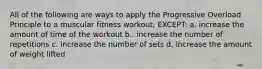 All of the following are ways to apply the Progressive Overload Principle to a muscular fitness workout, EXCEPT: a. increase the amount of time of the workout b.. increase the number of repetitions c. increase the number of sets d. increase the amount of weight lifted