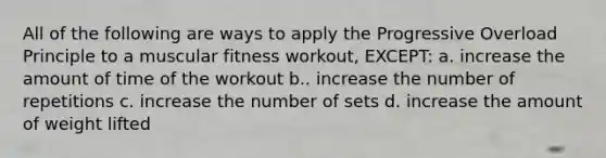 All of the following are ways to apply the Progressive Overload Principle to a muscular fitness workout, EXCEPT: a. increase the amount of time of the workout b.. increase the number of repetitions c. increase the number of sets d. increase the amount of weight lifted