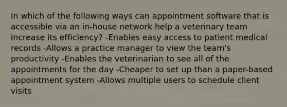 In which of the following ways can appointment software that is accessible via an in-house network help a veterinary team increase its efficiency? -Enables easy access to patient medical records -Allows a practice manager to view the team's productivity -Enables the veterinarian to see all of the appointments for the day -Cheaper to set up than a paper-based appointment system -Allows multiple users to schedule client visits