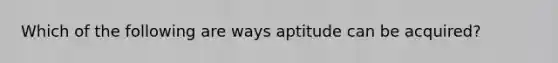 Which of the following are ways aptitude can be acquired?