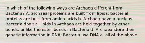 In which of the following ways are Archaea different from Bacteria? A. archaeal proteins are built from lipids; bacterial proteins are built from <a href='https://www.questionai.com/knowledge/k9gb720LCl-amino-acids' class='anchor-knowledge'>amino acids</a> b. Archaea have a nucleus; Bacteria don't c. lipids in Archaea are held together by ether bonds, unlike the ester bonds in Bacteria d. Archaea store their genetic information in RNA; Bacteria use DNA e. all of the above